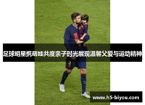 足球明星携萌娃共度亲子时光展现温馨父爱与运动精神